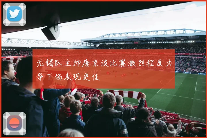 无锡队主帅唐京谈比赛激烈程度力争下场表现更佳