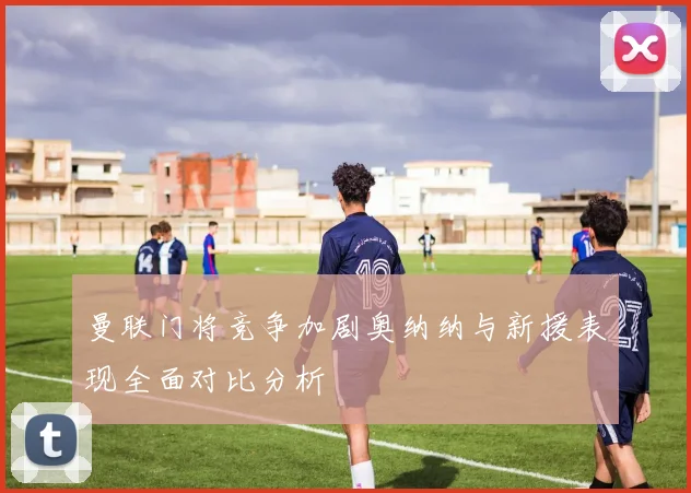 曼联门将竞争加剧奥纳纳与新援表现全面对比分析