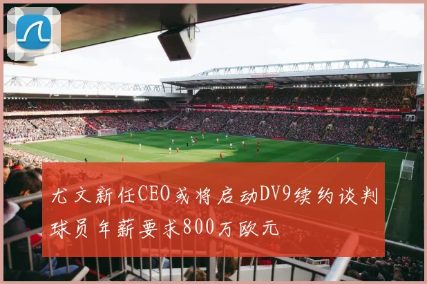 尤文新任CEO或将启动DV9续约谈判球员年薪要求800万欧元
