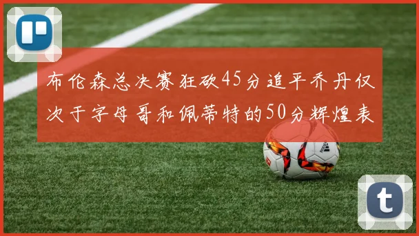 布伦森总决赛狂砍45分追平乔丹仅次于字母哥和佩蒂特的50分辉煌表现