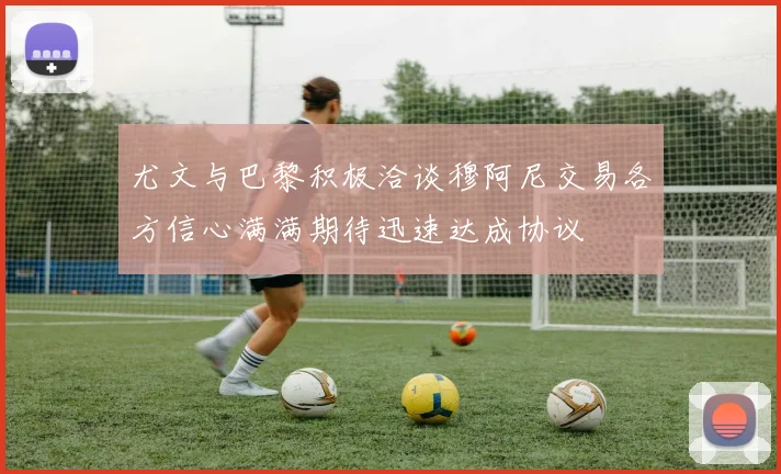 尤文与巴黎积极洽谈穆阿尼交易各方信心满满期待迅速达成协议