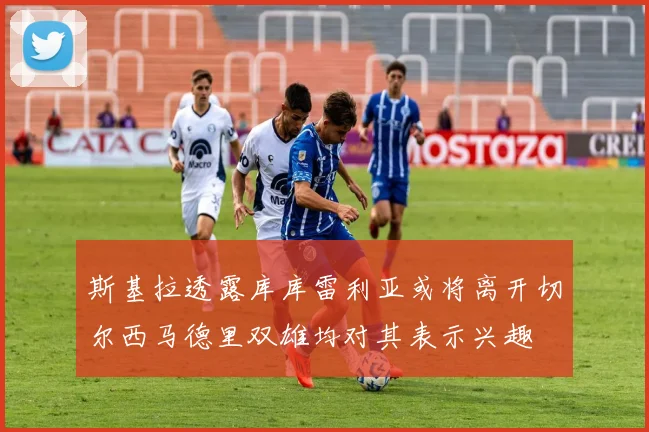 斯基拉透露库库雷利亚或将离开切尔西马德里双雄均对其表示兴趣