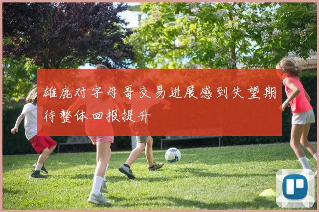 雄鹿对字母哥交易进展感到失望期待整体回报提升