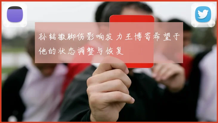 孙铭徽脚伤影响发力王博寄希望于他的状态调整与恢复
