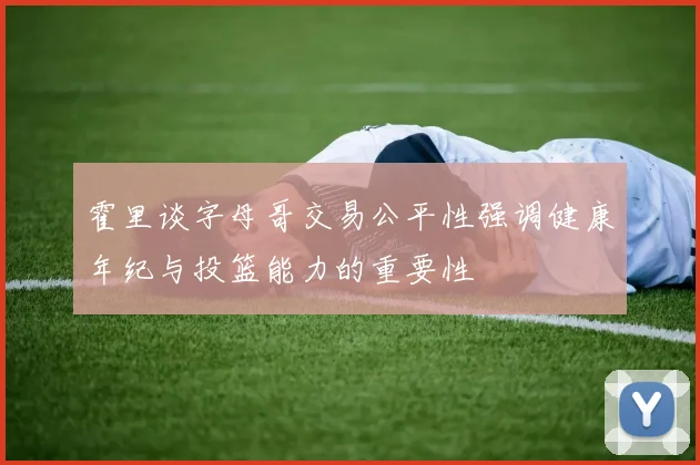 霍里谈字母哥交易公平性强调健康年纪与投篮能力的重要性