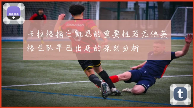 卡拉格指出凯恩的重要性若无他英格兰队早已出局的深刻分析