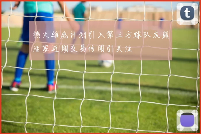 热火雄鹿计划引入第三方球队灰熊活塞近期交易传闻引关注